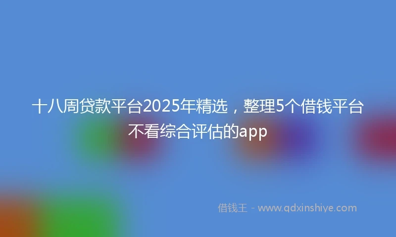 十八周贷款平台2025年精选，整理5个借钱平台不看综合评估的app