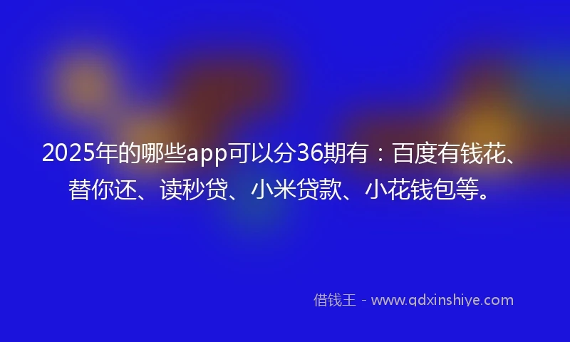 2025年的哪些app可以分36期有：百度有钱花、替你还、读秒贷、小米贷款、小花钱包等。