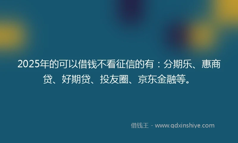 2025年的可以借钱不看征信的有：分期乐、惠商贷、好期贷、投友圈、京东金融等。