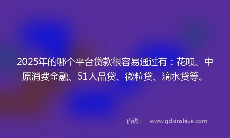 2025年的哪个平台贷款很容易通过有：花呗、中原消费金融、51人品贷、微粒贷、滴水贷等。