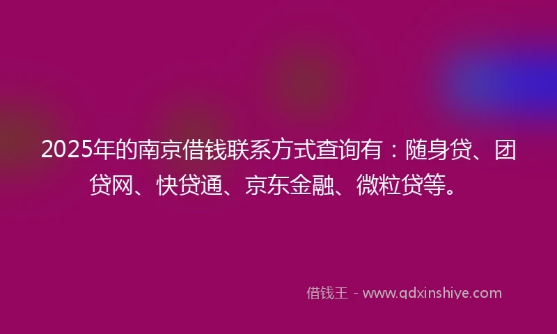 2025年的南京借钱联系方式查询有：随身贷、团贷网、快贷通、京东金融、微粒贷等。