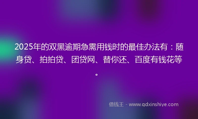 2025年的双黑逾期急需用钱时的最佳办法有：随身贷、拍拍贷、团贷网、替你还、百度有钱花等。