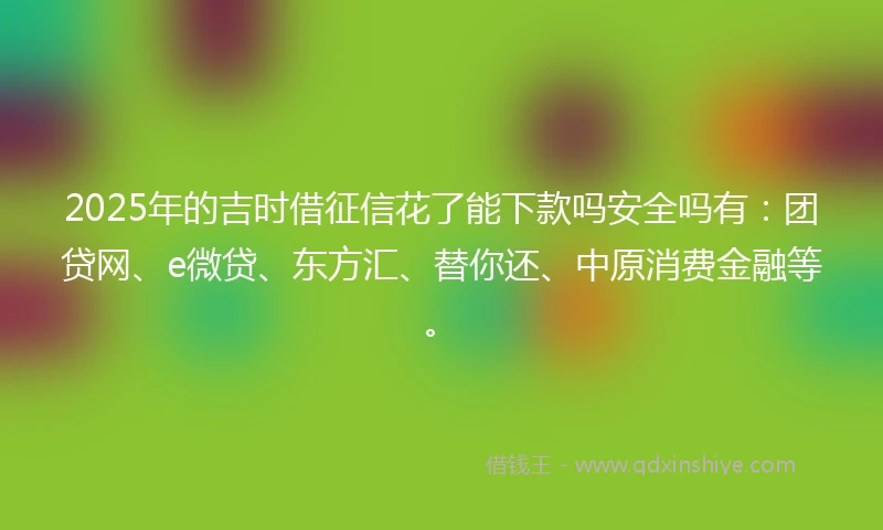 2025年的吉时借征信花了能下款吗安全吗有：团贷网、e微贷、东方汇、替你还、中原消费金融等。