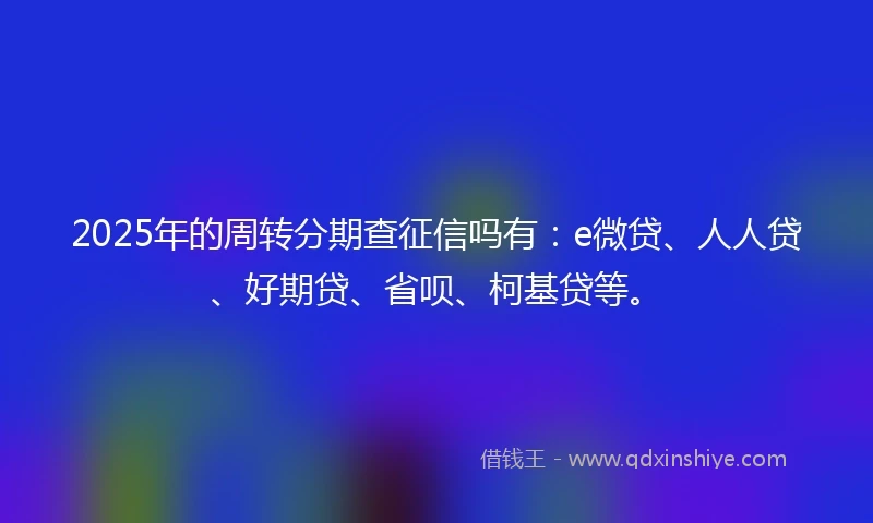 2025年的周转分期查征信吗有：e微贷、人人贷、好期贷、省呗、柯基贷等。