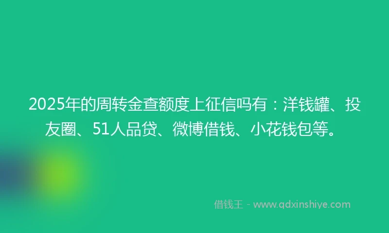 2025年的周转金查额度上征信吗有：洋钱罐、投友圈、51人品贷、微博借钱、小花钱包等。