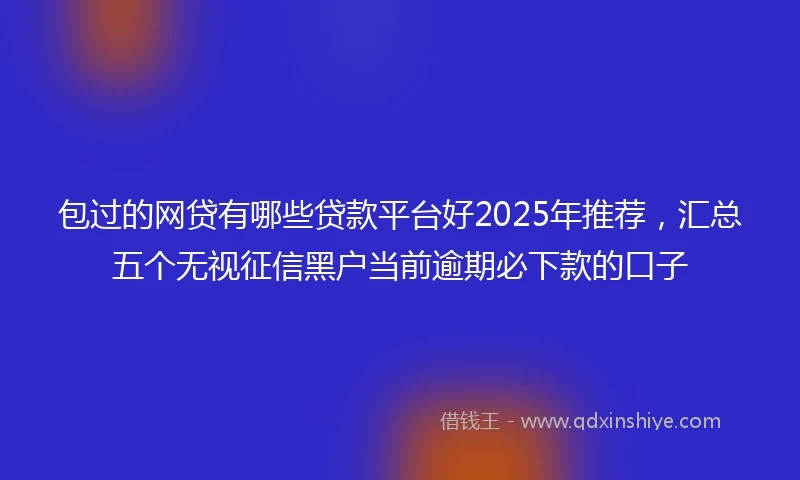 包过的网贷有哪些贷款平台好2025年推荐，汇总五个无视征信黑户当前逾期必下款的口子
