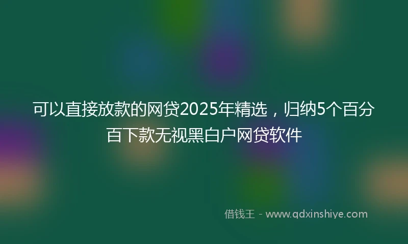 可以直接放款的网贷2025年精选，归纳5个百分百下款无视黑白户网贷软件