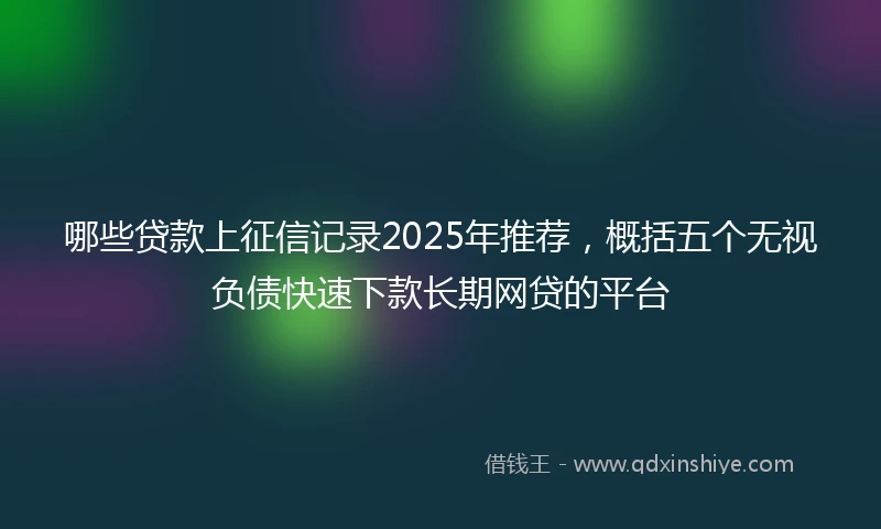 哪些贷款上征信记录2025年推荐，概括五个无视负债快速下款长期网贷的平台