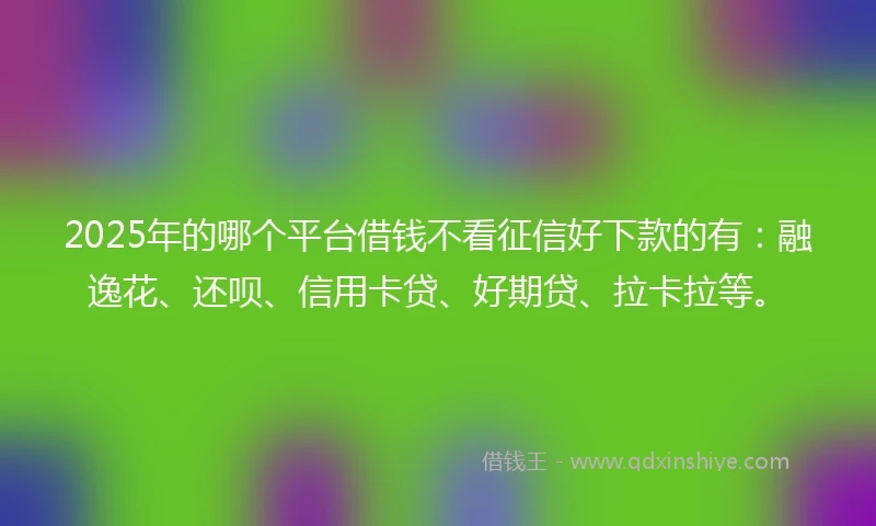 2025年的哪个平台借钱不看征信好下款的有：融逸花、还呗、信用卡贷、好期贷、拉卡拉等。