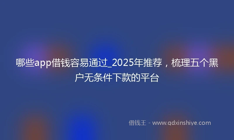 哪些app借钱容易通过_2025年推荐，梳理五个黑户无条件下款的平台