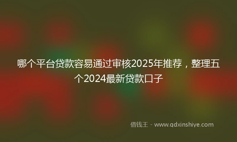 哪个平台贷款容易通过审核2025年推荐，整理五个2024最新贷款口子