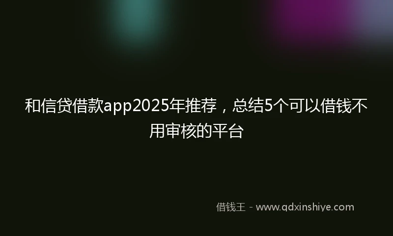 和信贷借款app2025年推荐，总结5个可以借钱不用审核的平台