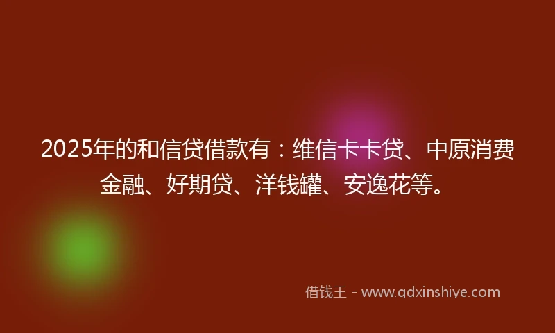 2025年的和信贷借款有：维信卡卡贷、中原消费金融、好期贷、洋钱罐、安逸花等。