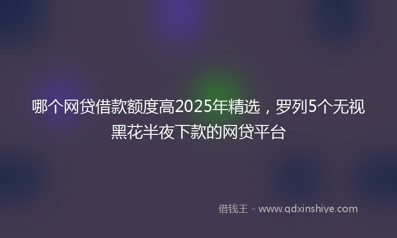 哪个网贷借款额度高2025年精选，罗列5个无视黑花半夜下款的网贷平台