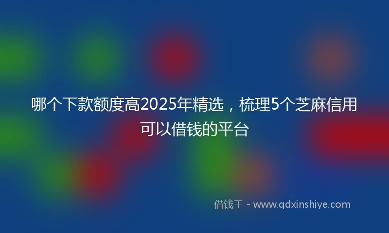 哪个下款额度高2025年精选,梳理5个芝麻信用可以借钱的平台