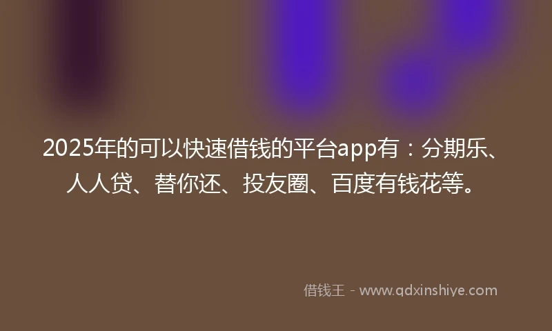 2025年的可以快速借钱的平台app有：分期乐、人人贷、替你还、投友圈、百度有钱花等。