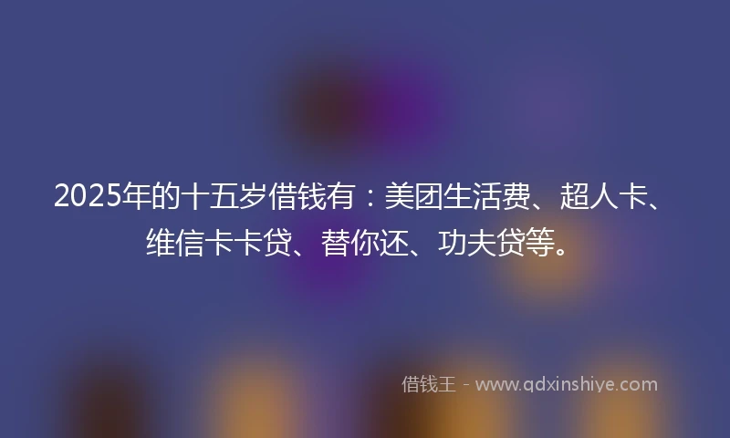 2025年的十五岁借钱有：美团生活费、超人卡、维信卡卡贷、替你还、功夫贷等。