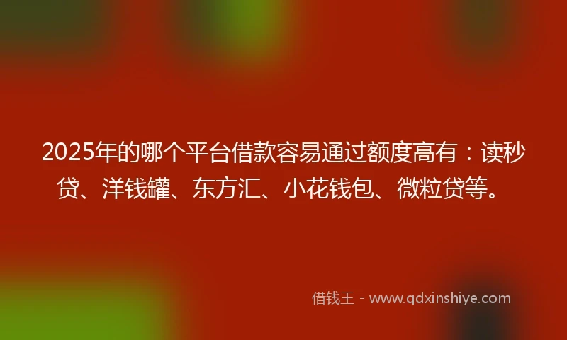 2025年的哪个平台借款容易通过额度高有：读秒贷、洋钱罐、东方汇、小花钱包、微粒贷等。