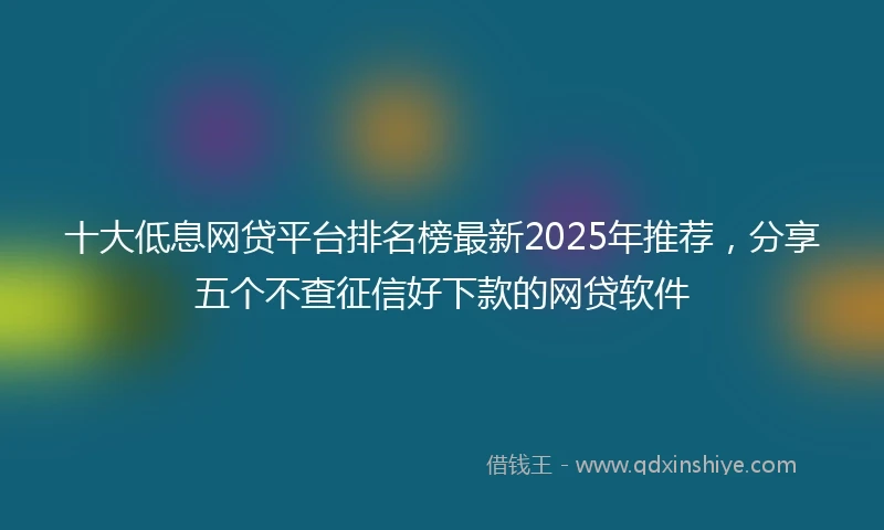 十大低息网贷平台排名榜最新2025年推荐，分享五个不查征信好下款的网贷软件