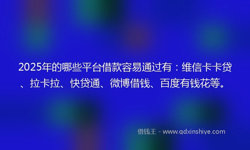 2025年的哪些平台借款容易通过有：维信卡卡贷、拉卡拉、快贷通、微博借钱、百度有钱花等。