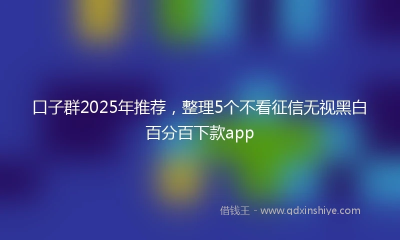 口子群2025年推荐，整理5个不看征信无视黑白百分百下款app