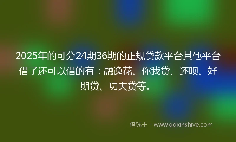 2025年的可分24期36期的正规贷款平台其他平台借了还可以借的有：融逸花、你我贷、还呗、好期贷、功夫贷等。