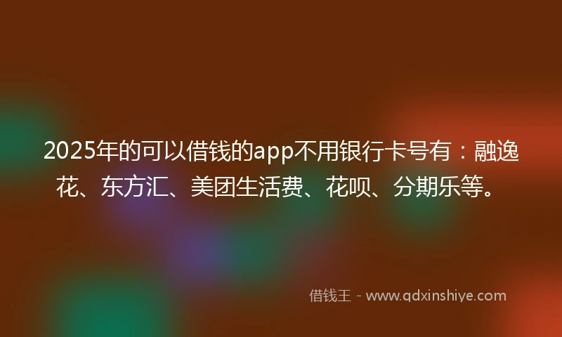2025年的可以借钱的app不用银行卡号有：融逸花、东方汇、美团生活费、花呗、分期乐等。