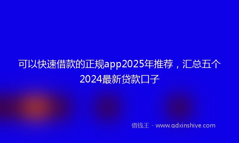 可以快速借款的正规app2025年推荐,汇总五个2024最新贷款口子