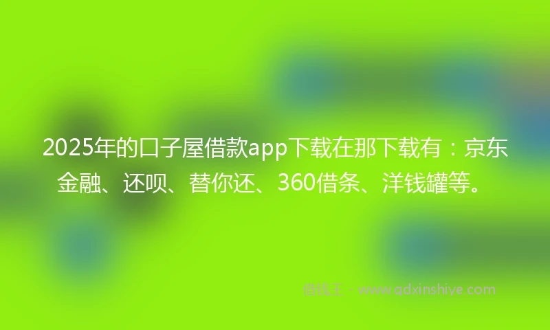 2025年的口子屋借款app下载在那下载有：京东金融、还呗、替你还、360借条、洋钱罐等。