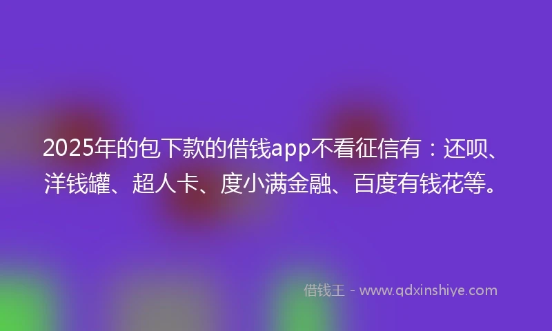 2025年的包下款的借钱app不看征信有：还呗、洋钱罐、超人卡、度小满金融、百度有钱花等。