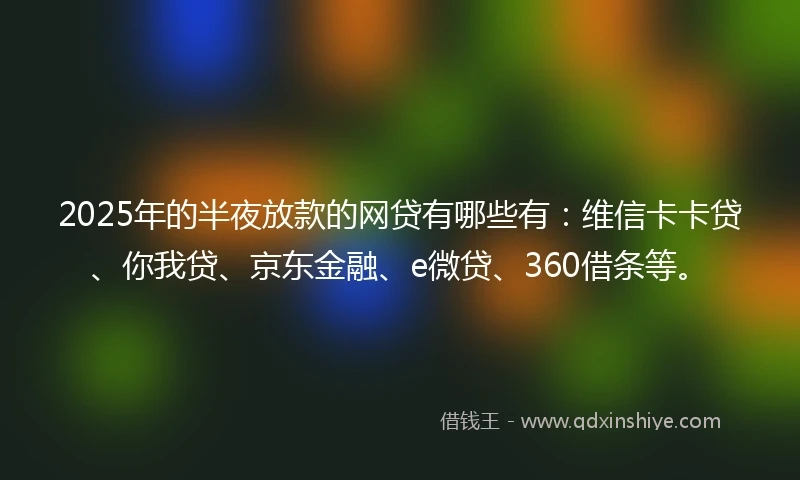 2025年的半夜放款的网贷有哪些有：维信卡卡贷、你我贷、京东金融、e微贷、360借条等。