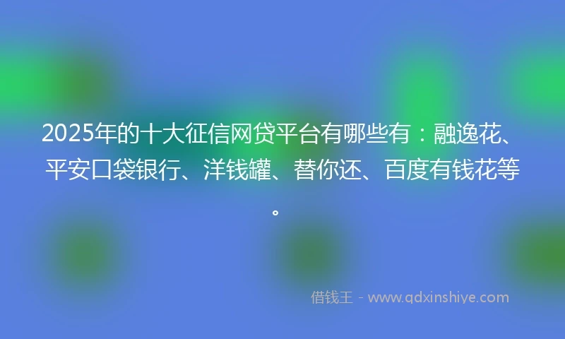 2025年的十大征信网贷平台有哪些有：融逸花、平安口袋银行、洋钱罐、替你还、百度有钱花等。