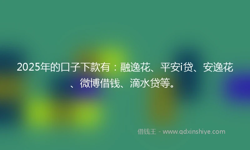 2025年的口子下款有:融逸花、平安i贷、安逸花、微博借钱、滴水贷等。