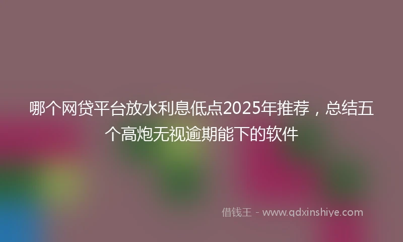 哪个网贷平台放水利息低点2025年推荐,总结五个高炮无视逾期能下的软件
