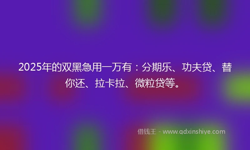 2025年的双黑急用一万有：分期乐、功夫贷、替你还、拉卡拉、微粒贷等。