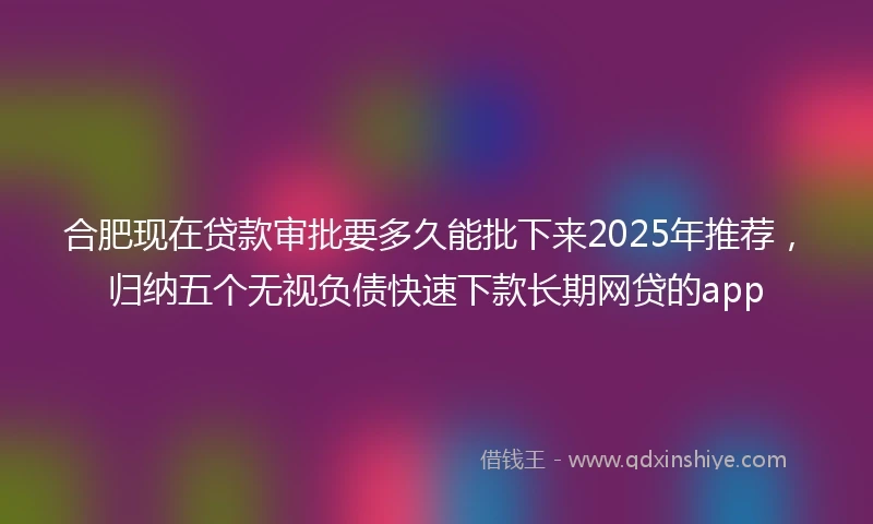 合肥现在贷款审批要多久能批下来2025年推荐，归纳五个无视负债快速下款长期网贷的app