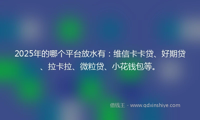 2025年的哪个平台放水有：维信卡卡贷、好期贷、拉卡拉、微粒贷、小花钱包等。