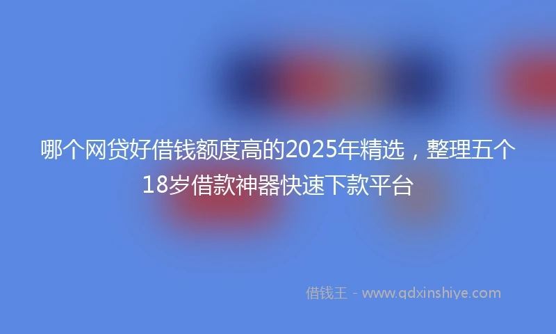 哪个网贷好借钱额度高的2025年精选，整理五个18岁借款神器快速下款平台