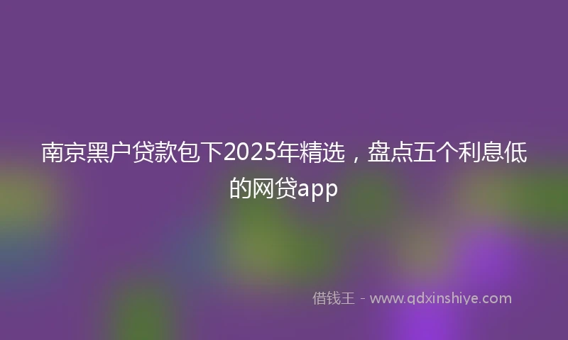 南京黑户贷款包下2025年精选，盘点五个利息低的网贷app