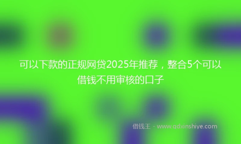 可以下款的正规网贷2025年推荐，整合5个可以借钱不用审核的口子