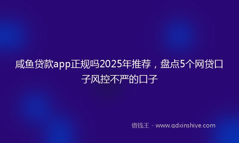 咸鱼贷款app正规吗2025年推荐，盘点5个网贷口子风控不严的口子