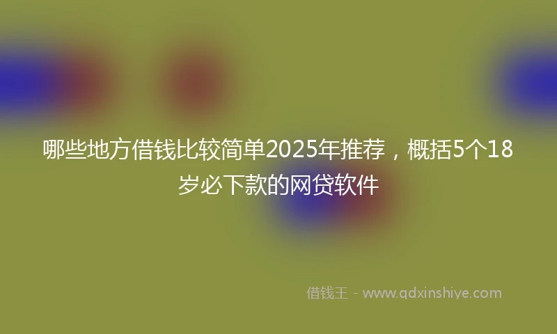 哪些地方借钱比较简单2025年推荐，概括5个18岁必下款的网贷软件