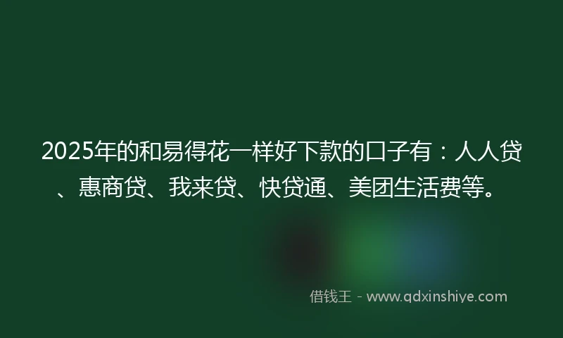 2025年的和易得花一样好下款的口子有：人人贷、惠商贷、我来贷、快贷通、美团生活费等。