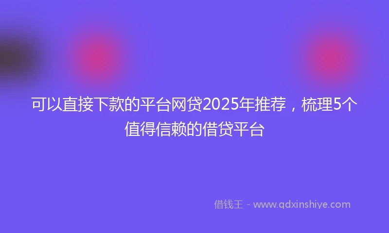 可以直接下款的平台网贷2025年推荐，梳理5个值得信赖的借贷平台