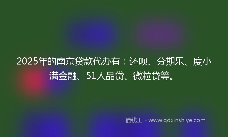 2025年的南京贷款代办有：还呗、分期乐、度小满金融、51人品贷、微粒贷等。