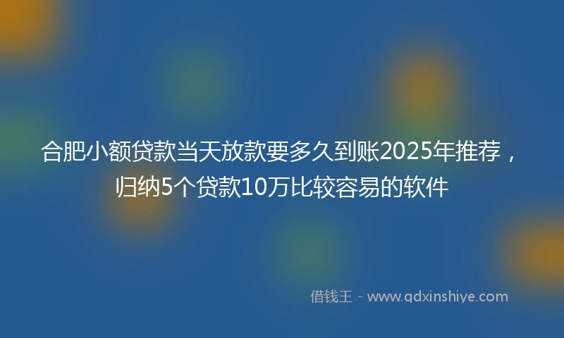 合肥小额贷款当天放款要多久到账2025年推荐，归纳5个贷款10万比较容易的软件