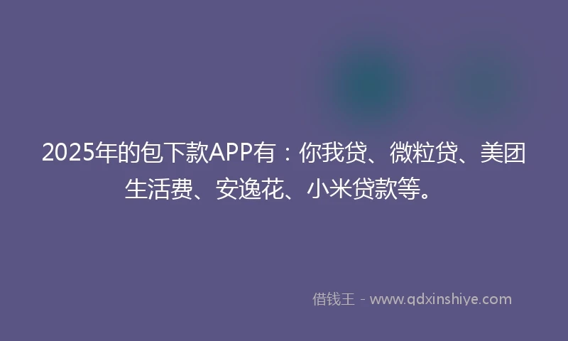 2025年的包下款APP有：你我贷、微粒贷、美团生活费、安逸花、小米贷款等。