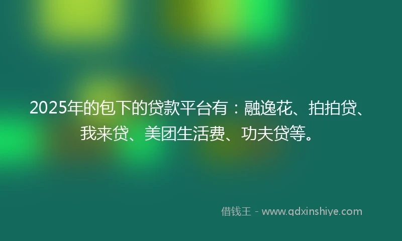 2025年的包下的贷款平台有：融逸花、拍拍贷、我来贷、美团生活费、功夫贷等。
