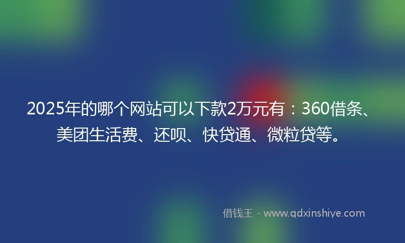2025年的哪个网站可以下款2万元有：360借条、美团生活费、还呗、快贷通、微粒贷等。