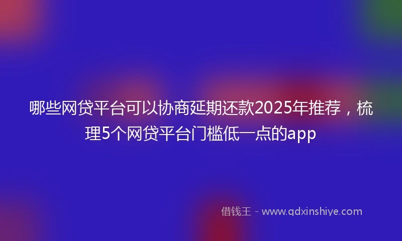 哪些网贷平台可以协商延期还款2025年推荐，梳理5个网贷平台门槛低一点的app
